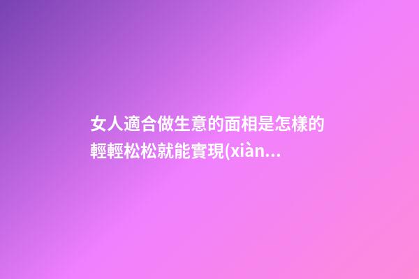 女人適合做生意的面相是怎樣的 輕輕松松就能實現(xiàn)夢想
